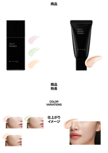 商品 ジュレリーププライマー SPF50+・PA++++ 商品特長 カラー&ツヤ定着 化粧持続下地 COLOR VARIATIONS 全3色 商品 ジュレリープセラムプライマー SPF30・PA++ 商品特長 うるおいツヤ肌つづく 美容液下地 COLOR VARIATIONS 全1色 仕上がりイメージ