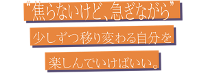 “焦らないけど、急ぎながら” 少しずつ移り変わる自分を楽しんでいけばいい。