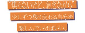 “焦らないけど、急ぎながら” 少しずつ移り変わる自分を楽しんでいけばいい。