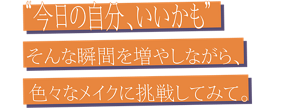 “今日の自分、いいかも” そんな瞬間を増やしながら、色々なメイクに挑戦してみて。