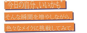 “今日の自分、いいかも” そんな瞬間を増やしながら、色々なメイクに挑戦してみて。