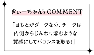 きぃーちゃん’sCOMMENT 「目もとがダークな分、チークは 内側からじんわり滲むような 質感にしてバランスを取る！」