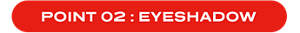 POINT 02 : EYESHADOW