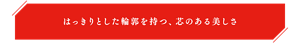 はっきりとした輪郭を持つ、芯のある美しさ