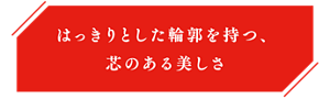 はっきりとした輪郭を持つ、芯のある美しさ