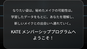 なりたい姿は。秘めたメイクの可能性は。学習したデータをもとに、あなたを理解し、新しいメイクとの出会いへ連れていく。 KATE メンバーシッププログラムへ ようこそ！​