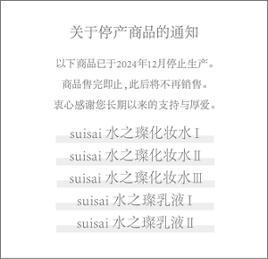 关于停产商品的通知 以下商品已于2024年12月停止生产。 商品售完即止，此后将不再销售。 衷心感谢您长期以来的支持与厚爱。 suisai 水之璨化妆水Ⅰ suisai 水之璨化妆水Ⅱ suisai 水之璨化妆水Ⅲ suisai 水之璨乳液Ⅰ suisai 水之璨乳液Ⅱ