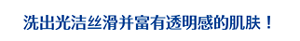 洗出光洁丝滑并富有透明感的肌肤！