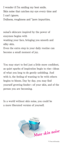 I wonder if I'm smiling my best smile. Skin noise that catches my eye every time and I can't ignore. Dullness, roughness and *1pore impurities. suisai's skincare inspired by the power of enzymes begins with washing your face, bringing you smooth and silky skin. Even the extra step in your daily routine can become a small moment of joy. You may start to feel just a little more confident, as quiet sparks of inspiration begin to rise—ideas of what you long to do gently unfolding. And with it, the feeling of wanting to be with others begins to bloom. Day by day, you may find yourself growing fonder—of your skin, and of the person you are becoming. In a world without skin noise, you could be a more liberated version of yourself. Mute skin noise *1 From old keratin.