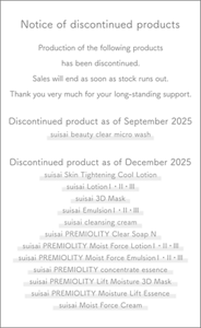 Notice of discontinued products Production of the following products has been discontinued. Sales will end as soon as stock runs out. Thank you very much for your long-standing support. Discontinued product as of September 2025 suisai beauty clear micro wash Discontinued product as of December 2025 suisai Skin Tightening Cool Lotion suisai LotionⅠ・Ⅱ・Ⅲ suisai 3D Mask suisai EmulsionⅠ・Ⅱ・Ⅲ suisai cleansing cream suisai PREMIOLITY Clear Soap N suisai PREMIOLITY Moist Force LotionⅠ・Ⅱ・Ⅲ suisai PREMIOLITY Moist Force EmulsionⅠ・Ⅱ・Ⅲ suisai PREMIOLITY concentrate essence suisai PREMIOLITY Lift Moisture 3D Mask suisai PREMIOLITY Moisture Lift Essence suisai Moist Force Cream