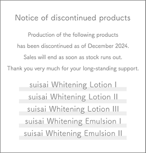 Notice of discontinued products Production of the following products has been discontinued as of December 2024. Sales will end as soon as stock runs out. Thank you very much for your long-standing support.  suisai Whitening Lotion I suisai Whitening Lotion II suisai Whitening Lotion III suisai Whitening Emulsion I suisai Whitening Emulsion II