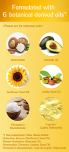 Formulated with 6 botanical derived oils*1 Photos are for reference only Shea Butter Avocado Oil Sunflower Seed Oil Jojoba Seed Oil Phytosteryl Macadamiate Caprylic/Capric Triglyceride *1 Butyrospermum Parkii (Shea) Butter, Helianthus Annuus (Sunflower) Seed Oil, Persea Gratissima (Avocado) Oil, Simmondsia Chinensis (Jojoba) Seed Oil, Phytosteryl Macadamiate, Caprylic/Capric Triglyceride