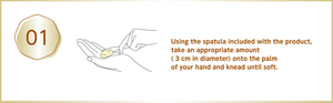 Using the spatula included with the product, take an appropriate amount ( 3 cm in diameter) onto the palm of your hand and knead until soft.