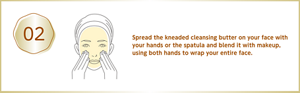 Spread the kneaded cleansing butter on your face with your hands or the spatula and blend it with makeup, using both hands to wrap your entire face.