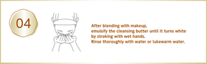 After blending with makeup, emulsify the cleansing butter until it turns white by stroking with wet hands. Rinse thoroughly with water or lukewarm water.