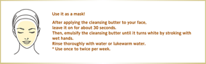 Use it as a mask! After applying the cleansing butter to your face, leave it on for about 30 seconds. Then, emulsify the cleansing butter until it turns white by stroking with wet hands. Rinse thoroughly with water or lukewarm water. * Use once to twice per week.