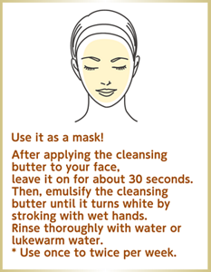 Use it as a mask! After applying the cleansing butter to your face, leave it on for about 30 seconds. Then, emulsify the cleansing butter until it turns white by stroking with wet hands. Rinse thoroughly with water or lukewarm water. * Use once to twice per week.