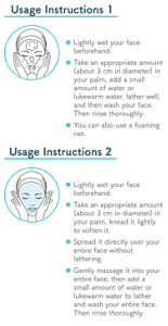 Usage Instructions 1 ●Lightly wet your face beforehand. ●Take an appropriate amount (about 3 cm in diameter) in your palm, add a small amount of water or lukewarm water, lather well, and then wash your face. Then rinse thoroughly. ●You can also use a foaming net. Usage Instructions 2 ●Lightly wet your face beforehand. ●Take an appropriate amount (about 3 cm in diameter) in your palm, knead it lightly to soften it. ●Spread it directly over your entire face without lathering. ●Gently massage it into your entire face, then add a small amount of water or lukewarm water to lather and wash your entire face. Then rinse thoroughly.