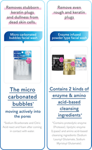 Removes  stubborn  keratin plugs  and dullness from dead skin cells. Micro carbonated bubbles  facial wash The micro  carbonated bubbles   moving actively into the pores  *Sodium Bicarbonate and Citric Acid react and foam after coming in contact with water.  Remove even rough and  keratin plugs Enzyme infused powder type  facial wash Contains 2 kinds of  enzyme & amino acid-based  cleansing ingredients *Contains proteolytic enzyme (Protease), lipolytic enzyme (Lipase) and amino acid-based cleansing ingredients (Sodium Lauroyl Glutamate, Sodium Myristoyl Glutamate).