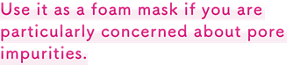 Use it as a foam mask if you are particular concerned about pore impurities.