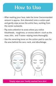 How to Use ● After washing your face, take the toner (recommended amount is approx. 3cm diameter) onto a cotton pad and gently wipe across the entire face, working from the center outwards. ● Pay extra attention to areas where you notice blackheads, roughness, or excess sebum—such as the nose, chin, and T-zone—wiping more thoroughly. ● Use the remaining toner on the cotton pad to care for the area behind the ears, neck, and décolletage. Simply wipe over freshly washed face skin!