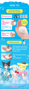 HOW TO　Enzyme infused facial wash powder　STEP1 Wet the face and hands　STEP2 Add a small amount of water onto the product Take care about the amount of water! About 3 capsules worth　STEP3 Work up a foam as if to whip air into it　Until the foam looks like this GOOD　Peeling powder　STEP1 Put the powder in your hands, make a hollow in the bowl, and add a small amount of cold or lukewarm water　STEP2 When the powder becomes fluffy, lather sufficiently　Enzyme infused facial wash: Facial wash blended with enzyme (cleansing ingredient)　*Images are for illustrative purposes only　SANRIO CHARACTERS　© 2025 SANRIO CO., LTD. APPROVAL NO.L660084