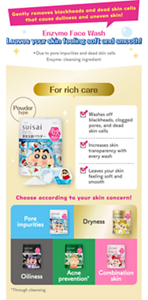 Gently removes blackheads and dead skin cells that cause dullness and uneven skin!　Enzyme Face Wash Leaves your skin feeling soft and smooth!　＊Due to pore impurities and dead skin cells　Enzyme: cleansing ingredient　For rich care　Powder type　Washes off blackheads, clogged pores, and dead skin cells　Increases skin transparency with every wash　Leaves your skin feeling soft and smooth　Choose according to your skin concern!　Pore impurities 　Dryness　Oiliness　Acne prevention*　Combination skin　*Through cleansing.
