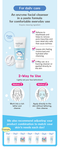 For daily care　An enzyme facial cleanser in a paste formula for comfortable everyday use　Enzyme: cleansing ingredient　Paste type　Adheres to blackheads and helps to remove pore impurities and even dead skin cells that cause dullness　Leaves skin feeling moisturized and hydrated after cleansing　2-Way use: as a foaming cleanser or applied directly to the skin　2-Way to Use　Lightly wet your face beforehand　Method1 Work into a rich lather and cleanse　Method2 Apply directly to the skin without lathering, then cleanse　We also recommend adjusting your product combination to match your skin’s needs each day!