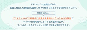 プラスチックは絶縁性があり、表面に発生した静電気を蓄積し様々な障害を発生させる可能性がります。帯電防止剤とは、プラスチックなどの絶縁体に静電気を蓄積させないための改質剤で、ホコリの付着を防ぐことによる外観の向上や、フィルムシートのブロッキングを防ぐ効果が期待できます。