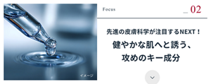 Focus 02 先進の皮膚科学が注目するNEXT！ 健やかな肌へと誘う、攻めのキー成分
