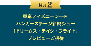 特典2：東京ディズニーシー® ハンガーステージ新規ショー「ドリームス・テイク・フライト」 プレビューご招待