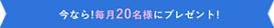 今なら! 毎月20名様にプレゼント！