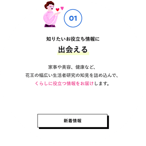 01 知りたいお役立ち情報に出会える 家事や美容、健康など、花王の幅広い生活者研究の知見を詰め込んで、くらしに役立つ情報をお届けします。 新着情報はこちら