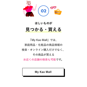 02 ほしいものが見つかる・買える 「My Kao Mall」では、家庭用品・化粧品の商品情報の検索・オンライン購入だけでなく、その商品が買えるお近くの店舗の検索も可能です。 My Kao Mallはこちら