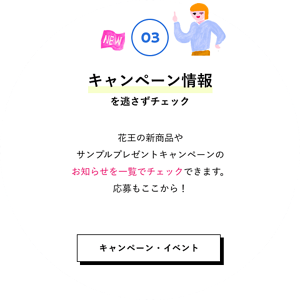 03 キャンペーン情報を逃さずチェック 花王の新商品やサンプルプレゼントキャンペーンのお知らせを一覧でチェックできます。応募もここから！ キャンペーン・イベントはこちら