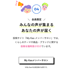 04 会員限定 みんなの声が集まるあなたの声が届く 投稿サイト「My Kao メンバーサロン」では、くらしのテーマや商品・ブランドに関する投稿を随時受け付けています。 My Kaoメンバーサロンはこちら ※My Kaoの会員登録が必要です。