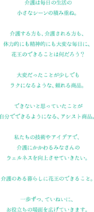 介護は毎日の生活の 小さなシーンの積み重ね。​  介護する方も、介護される方も、 体力的にも精神的にも大変な毎日に、​ 花王のできることは何だろう？​  ​大変だったことが少しでも ラクになるような、頼れる商品。​  できないと思っていたことが 自分でできるようになる、アシスト商品。​  ​私たちの技術やアイデアで、 介護にかかわるみなさんの ウェルネスを向上させていきたい。​  ​介護のある暮らしに花王のできること。​  一歩ずつ、ていねいに、 お役立ちの場面を広げていきます。​