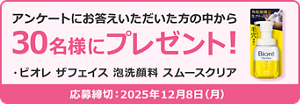 アンケートにお答えいただいた方の中から  30名様にプレゼント！  ・ビオレ ザフェイス 泡洗顔料 スムースクリア  応募締切：2025年12月8日（月）
