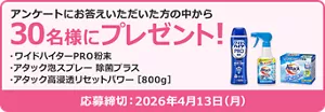 アンケートにお答えいただいた方の中から30名様にプレゼント！ プレゼント品：ワイドハイターPRO粉末　アタック泡スプレー　除菌プラス　アタック高浸透リセットパワー　応募締め切り2026年4月13日(月)
