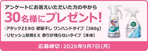 アンケートにお答えいただいた方の中から30名様にプレゼント！プレゼント品：アタックＺＥＲＯ 部屋干し ワンハンドタイプ［380g］、リセッシュ除菌ＥＸ 香りが残らないタイプ［本体］。応募締め切り 2026年9月7日(月)