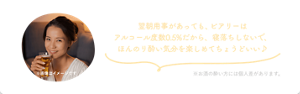 翌朝用事があっても、ビアリーはアルコール度数0.5%だから、寝落ちしないで、ほんのり酔い気分を楽しめてちょうどいい♪ ※お酒の酔い方には個人差があります。