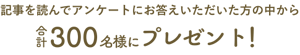 記事を読んでアンケートにお答えいただいた方の中から合計300名様にプレゼント！