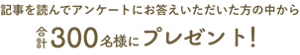 記事を読んでアンケートにお答えいただいた方の中から合計300名様にプレゼント！