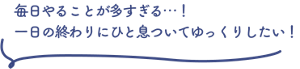 毎日やることが多すぎる…！一日の終わりにひと息ついてゆっくりしたい！