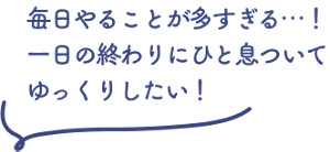 毎日やることが多すぎる…！一日の終わりにひと息ついてゆっくりしたい！