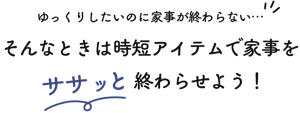 ゆっくりしたいのに家事が終わらない…そんなときは時短アイテムで家事をササッと終わらせよう！