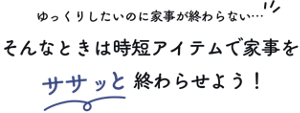 ゆっくりしたいのに家事が終わらない…そんなときは時短アイテムで家事をササッと終わらせよう！