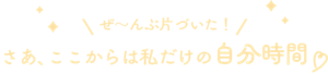 ぜ〜んぶ片づいた！さあ、ここからは私だけの自由時間