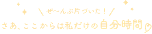 ぜ〜んぶ片づいた！さあ、ここからは私だけの自由時間