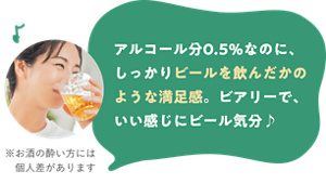 アルコール分0.5％なのに、しっかりビールを飲んだかのような満足感。ビアリーで、いい感じにビール気分♪ ※お酒の酔い方には個人差があります